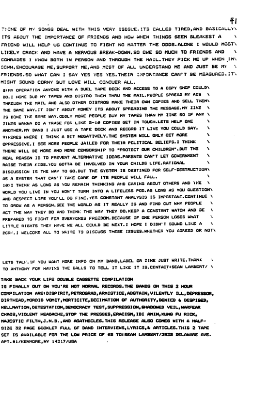 # IGNE OF I SONGS DEAL WITH THIS VERY ISGSUE. TS CALLED TIRED,AND BASICALLYY 175 AOUT THE INPORTANCE OF FRIENDS AND KOW WHEN THINGS SEGN BLEAKEST A\ FRIEND WILL MELP US CONTINUE TO FIGNT NG MATTER THE ODDS.ALONE I WOULD MOST\ LILELY CRACY AND MAVE A NERVOUS BREAK-DGMN.SO ONE SO MUCH TO FRIENDS A0\ CONRADSS 1 KNOM BOTH IN PERSON AND THROUGH THE MALL.THEY PICK ME UP WHEN (M. CCHN, GHCOURAGE MG, SUPPORT E,&D YCST OF ALL LNDGRSTAND ME AND JUST BE M FRIENDS. SO WHAT CAN I SAY YES VES VES.THEIR IWFORTANCE CAN’T BE REASURES. MIGT SOUND CORNY BUT LOVE WILL CONCUER ALL. 1Y GPERATION ANYONE WITH & UEL TAPE DECK AKD ACCESS TO A COPY SHGP COAD\ 20,1 vome 5B Y TAFES WD DISTRO THEN THRU THE WAIL.PECPLE SPREAD MY ADS \ RO THE PAIL MWD ALS0 OTHER DISTROS WAKE EIR G COPIES M0 SELL THER\ 6 SAnE WAT. 1T 1GN"1 ABCUT FENEY 1T5 ABOUT SPREADING THG PESSAGE.Y ZINE \ 15 5O THE SANE WAY.Q0LY MOSE PECPLE BUY MY TAPES THAN MY TUE 50 IF AWV \ 2INES s DO & TAAGE FOR LINE 5-19 COPIES 6T IN TOUCH.LETD bELP O \ AWOTHER. 1 BANOD JUST SE A TAPE DGCK AND RECORD 1T LIVE YOU COULD SAY. INERES WHERE 1 TG A 1T ASGATIVELY. THE SYSTEN MILL QALY GET GRE CPPRESSIVE. | SEE FORE PEGPLE JALLED FOR TMEIR POLITICAL BELLEFS. 1 THINK THERE WILL BE HORE AND MORE CENGORSHIP TO "PROTECT QLR CHILORDN".BUT TG REAL REASON 15 TO PREVENT ALTERNATIVE 0EAS.PARGNTS CAV’T LEY GOVERWEENT AISE THEIR ¥105.10U GOTTA BE INVGLVED 1N YOUR CHILDS LIFE.RATIGNAL OTSCUBSION 15 THE WAY TO G0.BUT TKE SYGTEM 15 DGSTINED FOR SELF-DESTACTION 35 A GYSTEN THAT CAN’T TAVE CAAE G ITS PEGPLE WILL FALL. N 1601 THING A5 LOWS A8 YGU REAAIN THINKING AND CARING ADOUT OTHERD MG WHE \ VORLD YOU LIVE 1N YGU SOK-T TURN INTO A LIFELESS POD.AS LONG A8 YOU QUESTION D RESPECT LIFE YOU’LL DO FINE. YES CONSTANT AWGLYSIS 1§ INPORTANT.CONIINE \ 7o G A8 A PERSON SEE THE WORLD AS 1T AGALLY 18 AND FIND OUT WY PEGPLE \ AT T WAY THEY 50 A0 THIN: THE WAV THEY DO.KEGP & COMSTANT WATCH %00 36\ PREPARED T0 FIGHT FOR SVERVCAES FRSZDON. BECAUSE IF GAE PERSON LOSES WWAT CETILE AIGHTS THEY MAVE ME ALL CCULD BE MEXT. I WOPE 1 DIDN’Y 800 LINE &\ 2GRV § WELCOME ALL TO MAITE 70 DISCUSS TWESE 1SSUES.MGTAER YOU AGREED R MOT\ LETS ALY 1F YOU WANT FGRE. IXFO ON MY DAND,LASEL OR TINE JUST MALTE.TWANK 70 ANTHGNY FOR MA/ING T BALLS TO TELL IT LIKE 17 18.CONTACTISEAN LATGGRT/ \ TAKE BACK YOUR LIFE DOVILE CAGSITTE COMPILATION 18 FINALLY GUT ON YOU’RE NOT NCRIAL RECORDS. THE BAKDS ON THIS 2 HUR CONPILATION 4RE1DISP IRIT, PETROGRAD, ARNIGTICE, ABGTAIN, VILENTLY 1L, DEPRESSOR, DIRTHEAD, PORBID VO, MORTICITE, DECIMATION OF AUTHGRITY, DENIED & DESPISED, NELLIAT 00, DETESTATI0M, EMOCRACY TEST, GUPPAESSION, GAADOMED VEL., MARTEAR CHADS, VICLENT MEADACIE, STOP THE PRESSES, ERACISN, IDI ANIN, AN FU RICK, PAJESTIC FILTH,d.N.D. , M0 AGATHICLES. TWIS AELEAGE ALGO CONES WITH A WaLS- pe—